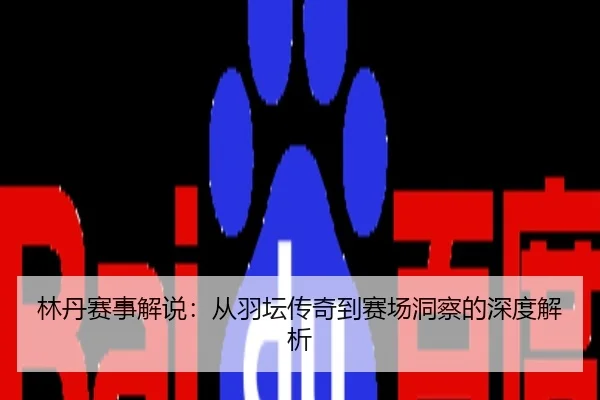 林丹赛事解说：从羽坛传奇到赛场洞察的深度解析