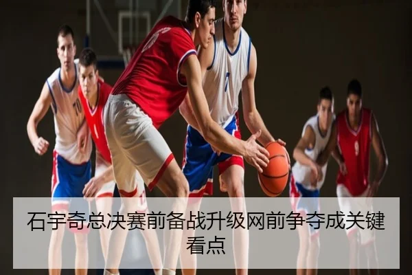 石宇奇总决赛前备战升级网前争夺成关键看点