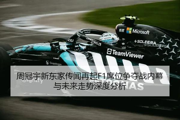 周冠宇新东家传闻再起F1席位争夺战内幕与未来走势深度分析