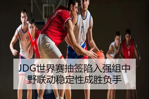 JDG世界赛抽签陷入强组中野联动稳定性成胜负手